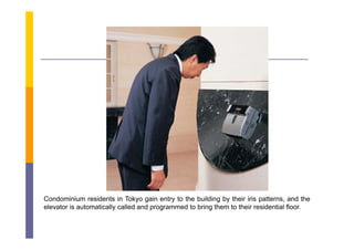 Condominium residents in Tokyo gain entry to the building by their iris patterns, and the
elevator is automatically called and programmed to bring them to their residential floor.
                        y            p g               g
 