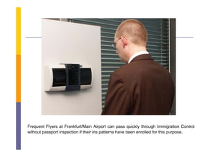 Frequent Flyers at Frankfurt/Main Airport can pass quickly through Immigration Control
without passport inspection if their iris patterns have been enrolled for this purpose.
 