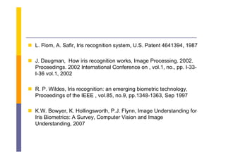  L Fl
  L. Flom, A S fi I i recognition system, U S P
           A. Safir, Iris   ii            U.S. Patent 4641394 1987
                                                      4641394,

 J Daugman How iris recognition works Image Processing 2002
  J. Daugman,                      works,        Processing. 2002.
  Proceedings. 2002 International Conference on , vol.1, no., pp. I-33-
  I-36 vol.1, 2002

 R. P. Wildes, Iris recognition: an emerging biometric technology,
  Proceedings of the IEEE , vol.85, no.9, pp.1348-1363, Sep 1997
            g                        ,   , pp            ,  p

 K.W. Bowyer, K. Hollingsworth, P.J. Flynn, Image Understanding for
  Iris Biometrics: A S
  I i Bi    ti       Survey, C
                             Computer Vi i and I
                                  t Vision d Image
  Understanding, 2007
 