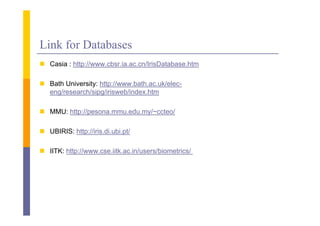 Link for Databases
 C i : htt //
  Casia http://www.cbsr.ia.ac.cn/IrisDatabase.htm
                    b i         /I i D t b    ht

 Bath University: http://www.bath.ac.uk/elec-
                y     p
  eng/research/sipg/irisweb/index.htm

 MMU: http://pesona mmu edu my/~ccteo/
       http://pesona.mmu.edu.my/ ccteo/

 UBIRIS: http://iris.di.ubi.pt/

 IITK: http://www.cse.iitk.ac.in/users/biometrics/
 