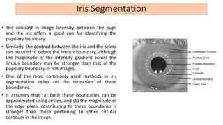 • The contrast in image intensity between the pupil
and the iris offers a good cue for identifying the
pupillary boundary....