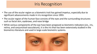 Iris Recognition
• The use of the ocular region as a biometric trait has gained impetus, especially due to
significant adv...
