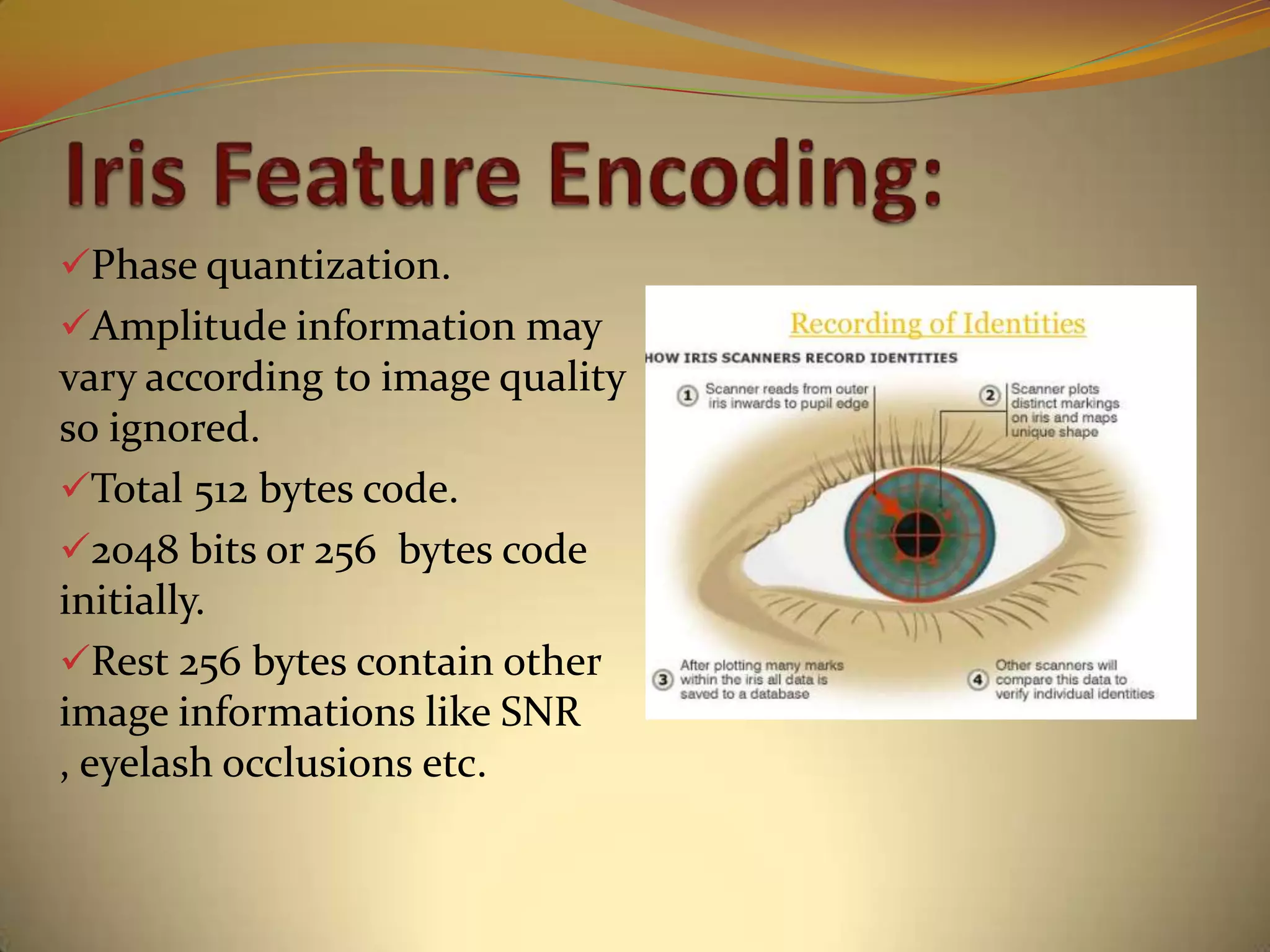 Phase quantization.
Amplitude information may
vary according to image quality
so ignored.
Total 512 bytes code.
2048 bits or 256 bytes code
initially.
Rest 256 bytes contain other
image informations like SNR
, eyelash occlusions etc.
 