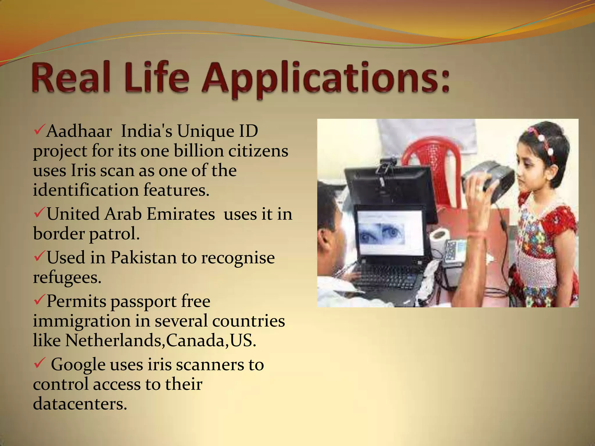 Aadhaar India's Unique ID
project for its one billion citizens
uses Iris scan as one of the
identification features.
United Arab Emirates uses it in
border patrol.
Used in Pakistan to recognise
refugees.
Permits passport free
immigration in several countries
like Netherlands,Canada,US.
 Google uses iris scanners to
control access to their
datacenters.
 