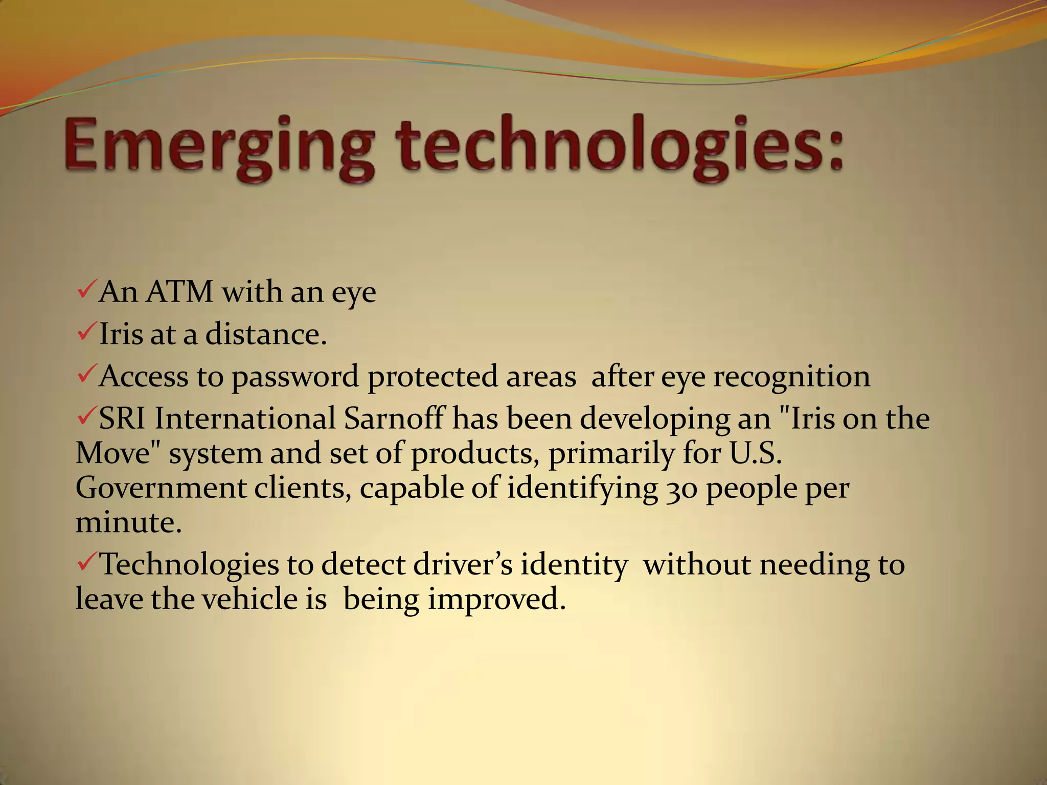 An ATM with an eye
Iris at a distance.
Access to password protected areas after eye recognition
SRI International Sarnoff has been developing an "Iris on the
Move" system and set of products, primarily for U.S.
Government clients, capable of identifying 30 people per
minute.
Technologies to detect driver’s identity without needing to
leave the vehicle is being improved.
 