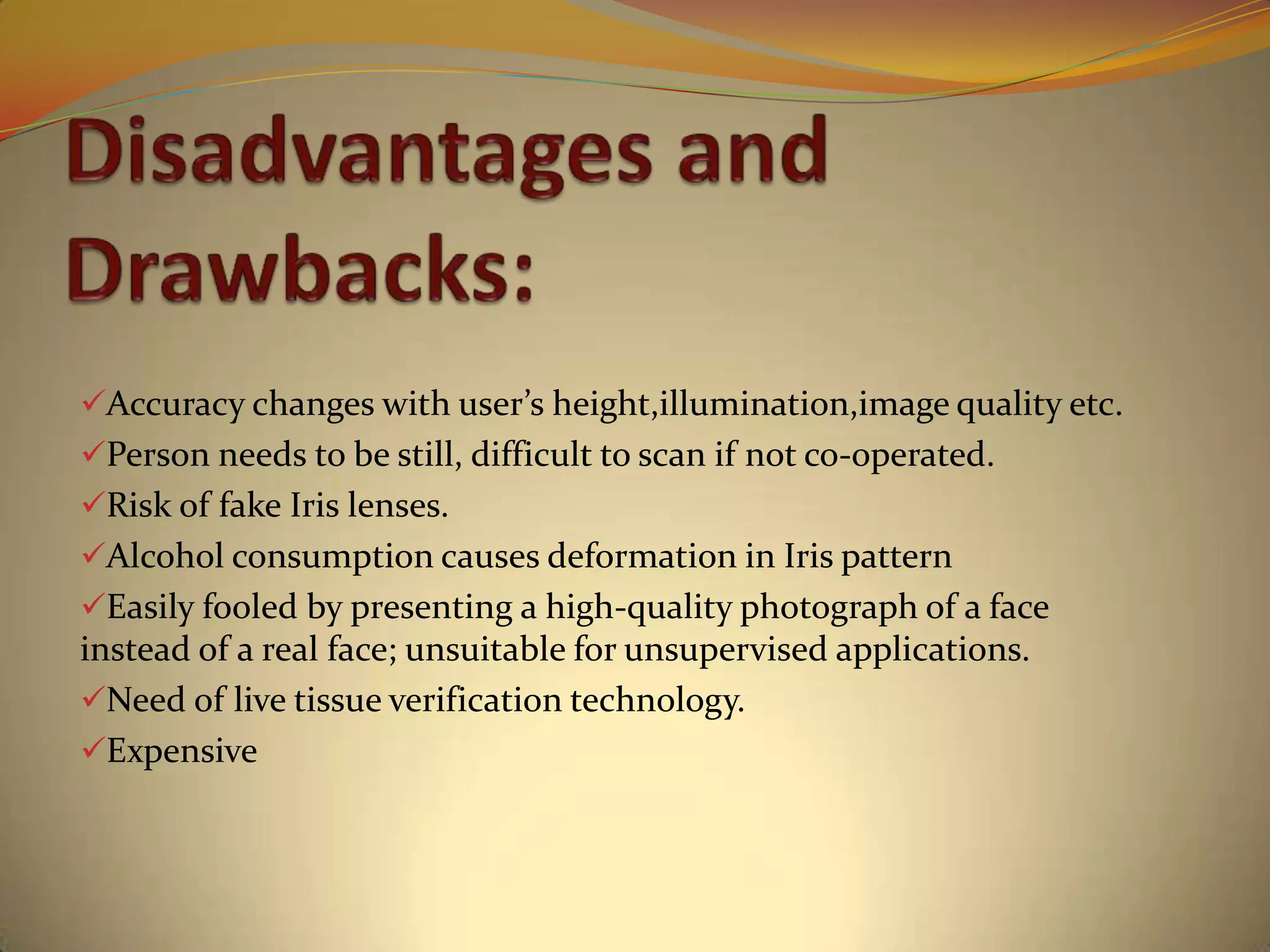 Accuracy changes with user’s height,illumination,image quality etc.
Person needs to be still, difficult to scan if not co-operated.
Risk of fake Iris lenses.
Alcohol consumption causes deformation in Iris pattern
Easily fooled by presenting a high-quality photograph of a face
instead of a real face; unsuitable for unsupervised applications.
Need of live tissue verification technology.
Expensive
 
