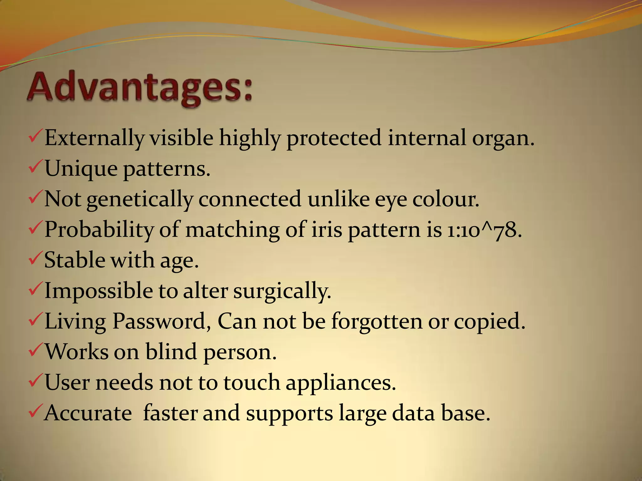 Externally visible highly protected internal organ.
Unique patterns.
Not genetically connected unlike eye colour.
Probability of matching of iris pattern is 1:10^78.
Stable with age.
Impossible to alter surgically.
Living Password, Can not be forgotten or copied.
Works on blind person.
User needs not to touch appliances.
Accurate faster and supports large data base.
 