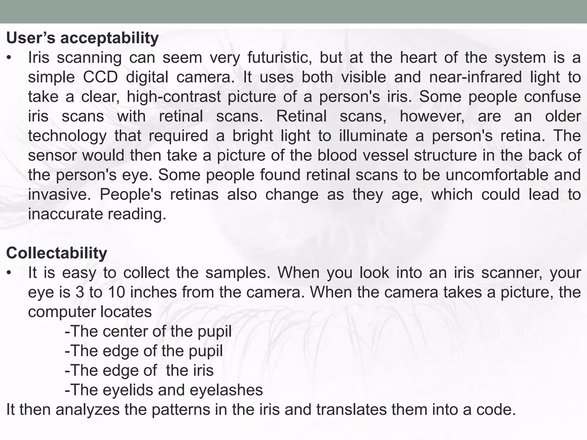 User’s acceptability
• Iris scanning can seem very futuristic, but at the heart of the system is a
simple CCD digital camera. It uses both visible and near-infrared light to
take a clear, high-contrast picture of a person's iris. Some people confuse
iris scans with retinal scans. Retinal scans, however, are an older
technology that required a bright light to illuminate a person's retina. The
sensor would then take a picture of the blood vessel structure in the back of
the person's eye. Some people found retinal scans to be uncomfortable and
invasive. People's retinas also change as they age, which could lead to
inaccurate reading.
Collectability
• It is easy to collect the samples. When you look into an iris scanner, your
eye is 3 to 10 inches from the camera. When the camera takes a picture, the
computer locates
-The center of the pupil
-The edge of the pupil
-The edge of the iris
-The eyelids and eyelashes
It then analyzes the patterns in the iris and translates them into a code.
 