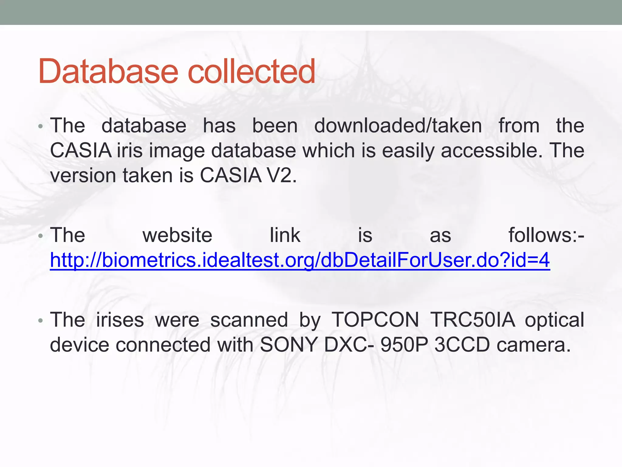 Database collected
• The database has been downloaded/taken from the
CASIA iris image database which is easily accessible. The
version taken is CASIA V2.
• The website link is as follows:-
http://biometrics.idealtest.org/dbDetailForUser.do?id=4
• The irises were scanned by TOPCON TRC50IA optical
device connected with SONY DXC- 950P 3CCD camera.
 
