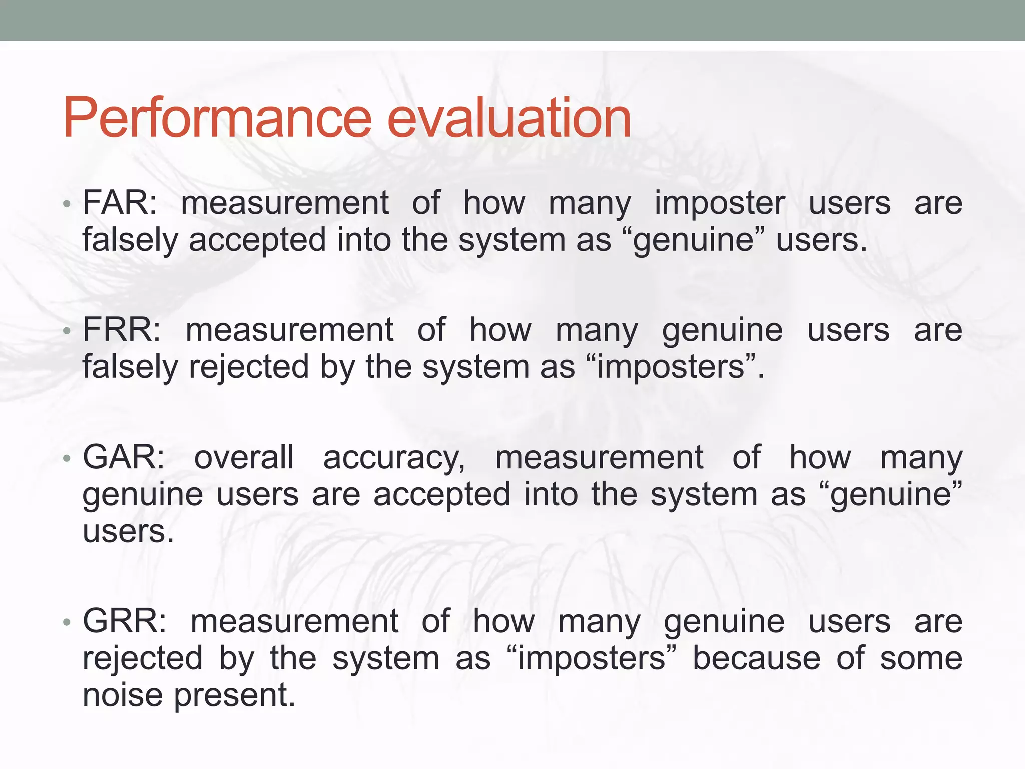 Performance evaluation
• FAR: measurement of how many imposter users are
falsely accepted into the system as “genuine” users.
• FRR: measurement of how many genuine users are
falsely rejected by the system as “imposters”.
• GAR: overall accuracy, measurement of how many
genuine users are accepted into the system as “genuine”
users.
• GRR: measurement of how many genuine users are
rejected by the system as “imposters” because of some
noise present.
 