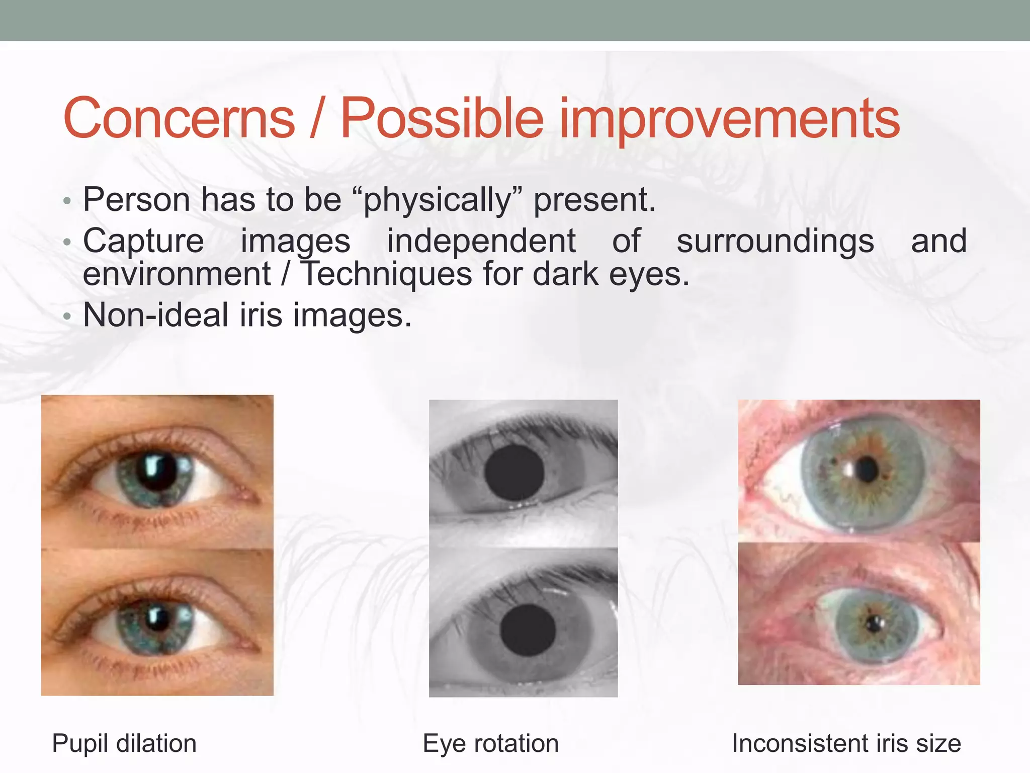 Concerns / Possible improvements
• Person has to be “physically” present.
• Capture images independent of surroundings and
environment / Techniques for dark eyes.
• Non-ideal iris images.
Pupil dilation Eye rotation Inconsistent iris size
 