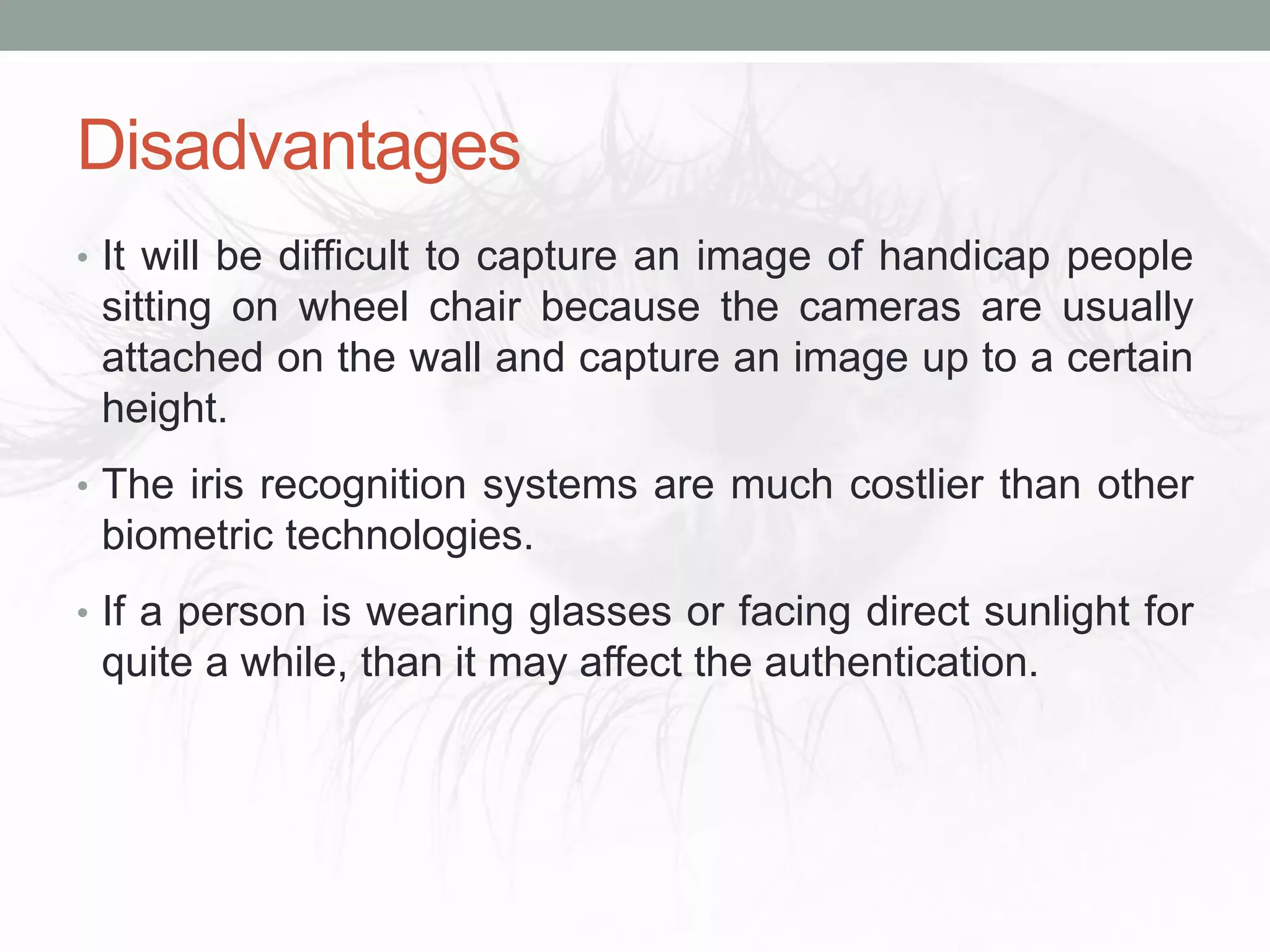 Disadvantages
• It will be difficult to capture an image of handicap people
sitting on wheel chair because the cameras are usually
attached on the wall and capture an image up to a certain
height.
• The iris recognition systems are much costlier than other
biometric technologies.
• If a person is wearing glasses or facing direct sunlight for
quite a while, than it may affect the authentication.
 