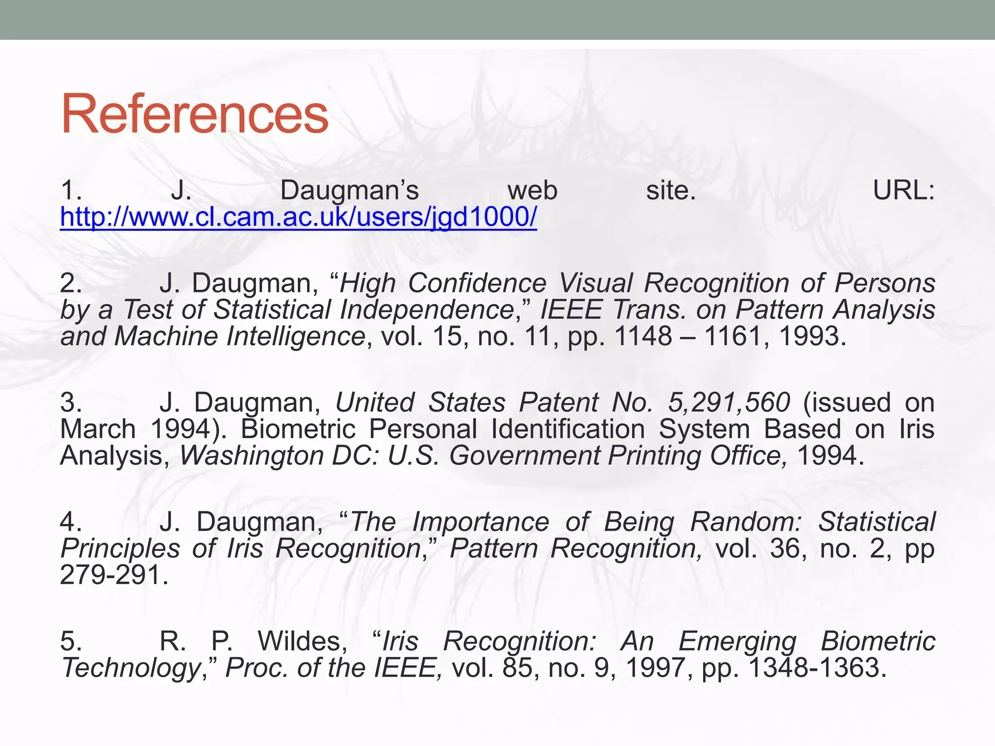 References
1. J. Daugman’s web site. URL:
http://www.cl.cam.ac.uk/users/jgd1000/
2. J. Daugman, “High Confidence Visual Recognition of Persons
by a Test of Statistical Independence,” IEEE Trans. on Pattern Analysis
and Machine Intelligence, vol. 15, no. 11, pp. 1148 – 1161, 1993.
3. J. Daugman, United States Patent No. 5,291,560 (issued on
March 1994). Biometric Personal Identification System Based on Iris
Analysis, Washington DC: U.S. Government Printing Office, 1994.
4. J. Daugman, “The Importance of Being Random: Statistical
Principles of Iris Recognition,” Pattern Recognition, vol. 36, no. 2, pp
279-291.
5. R. P. Wildes, “Iris Recognition: An Emerging Biometric
Technology,” Proc. of the IEEE, vol. 85, no. 9, 1997, pp. 1348-1363.
 