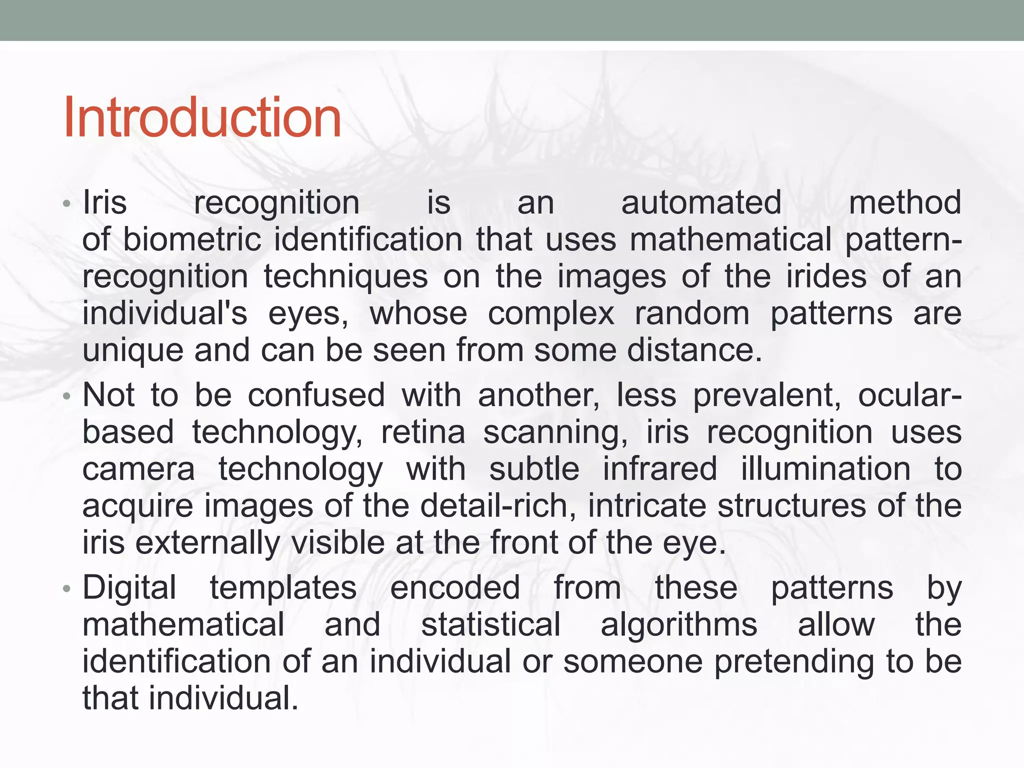 Introduction
• Iris recognition is an automated method
of biometric identification that uses mathematical pattern-
recognition techniques on the images of the irides of an
individual's eyes, whose complex random patterns are
unique and can be seen from some distance.
• Not to be confused with another, less prevalent, ocular-
based technology, retina scanning, iris recognition uses
camera technology with subtle infrared illumination to
acquire images of the detail-rich, intricate structures of the
iris externally visible at the front of the eye.
• Digital templates encoded from these patterns by
mathematical and statistical algorithms allow the
identification of an individual or someone pretending to be
that individual.
 