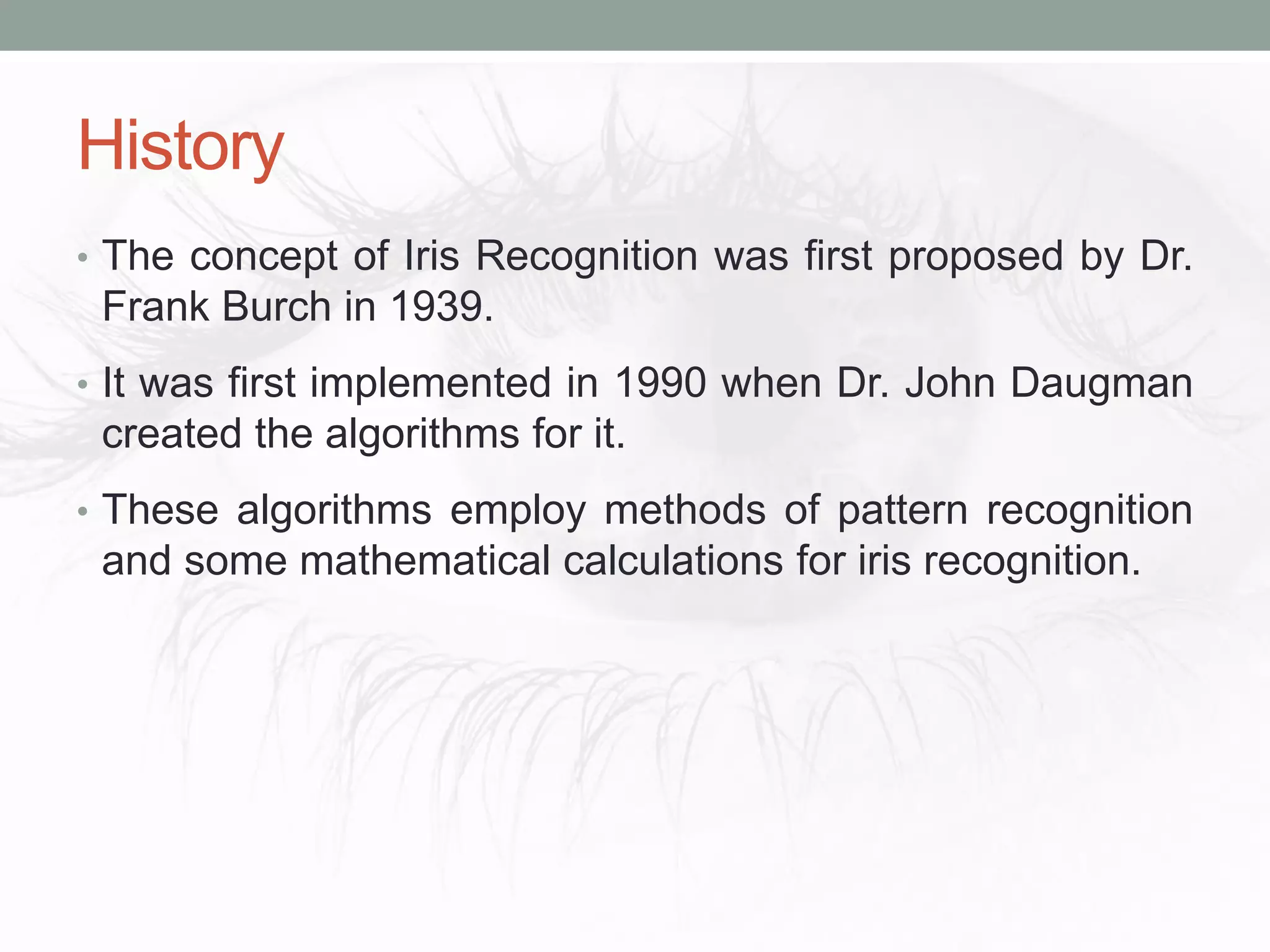 History
• The concept of Iris Recognition was first proposed by Dr.
Frank Burch in 1939.
• It was first implemented in 1990 when Dr. John Daugman
created the algorithms for it.
• These algorithms employ methods of pattern recognition
and some mathematical calculations for iris recognition.
 