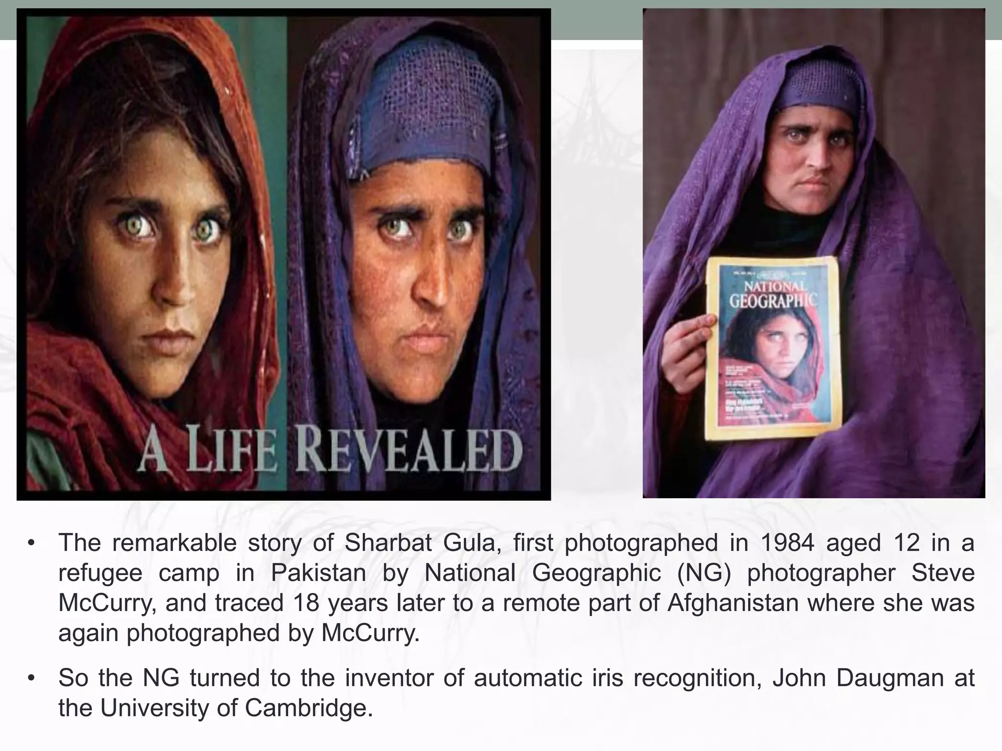 • The remarkable story of Sharbat Gula, first photographed in 1984 aged 12 in a
refugee camp in Pakistan by National Geographic (NG) photographer Steve
McCurry, and traced 18 years later to a remote part of Afghanistan where she was
again photographed by McCurry.
• So the NG turned to the inventor of automatic iris recognition, John Daugman at
the University of Cambridge.
 