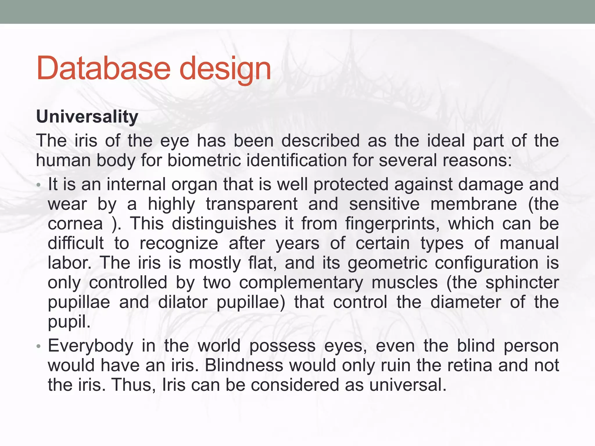 Database design
Universality
The iris of the eye has been described as the ideal part of the
human body for biometric identification for several reasons:
• It is an internal organ that is well protected against damage and
wear by a highly transparent and sensitive membrane (the
cornea ). This distinguishes it from fingerprints, which can be
difficult to recognize after years of certain types of manual
labor. The iris is mostly flat, and its geometric configuration is
only controlled by two complementary muscles (the sphincter
pupillae and dilator pupillae) that control the diameter of the
pupil.
• Everybody in the world possess eyes, even the blind person
would have an iris. Blindness would only ruin the retina and not
the iris. Thus, Iris can be considered as universal.
 