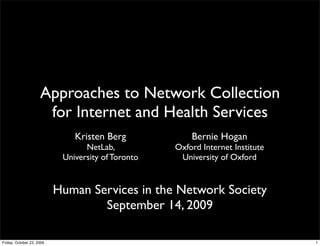 Approaches to Network Collection
                      for Internet and Health Services
                               Kristen Berg             Bernie Hogan
                                  NetLab,           Oxford Internet Institute
                            University of Toronto    University of Oxford


                           Human Services in the Network Society
                                   September 14, 2009

Friday, October 23, 2009                                                        1
 