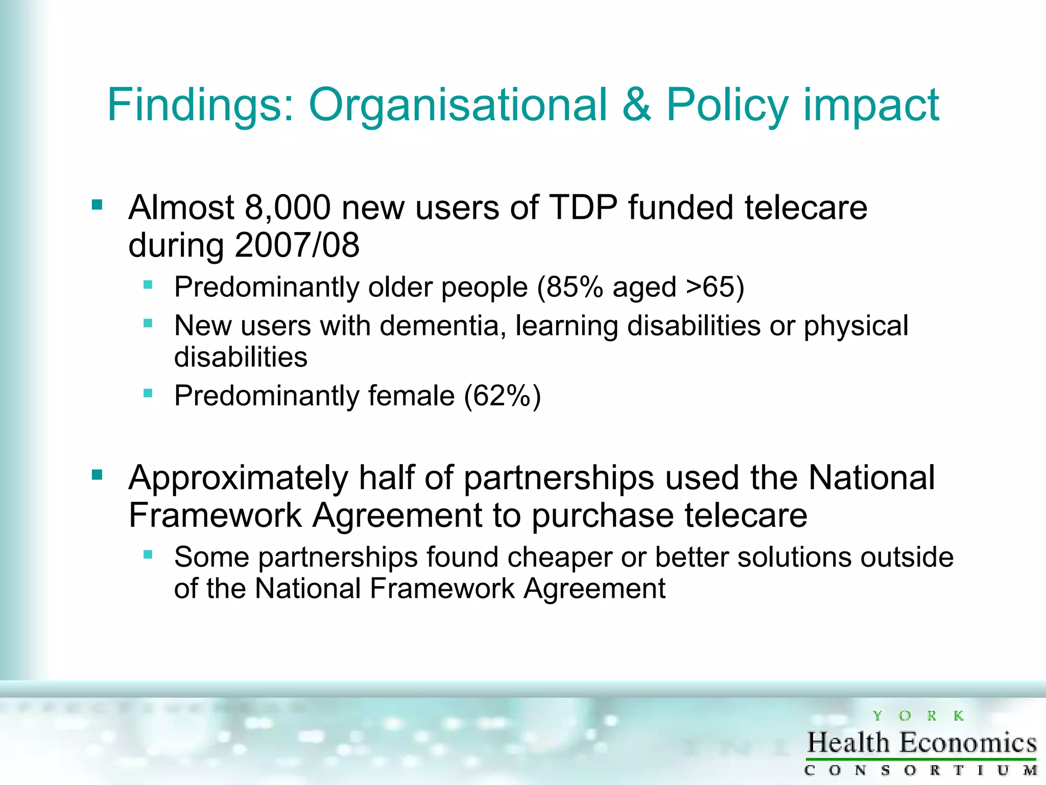 Findings: Organisational & Policy impact Almost 8,000 new users of TDP funded telecare during 2007/08 Predominantly older people (85% aged >65) New users with dementia, learning disabilities or physical disabilities Predominantly female (62%) Approximately half of partnerships used the National Framework Agreement to purchase telecare Some partnerships found cheaper or better solutions outside of the National Framework Agreement 