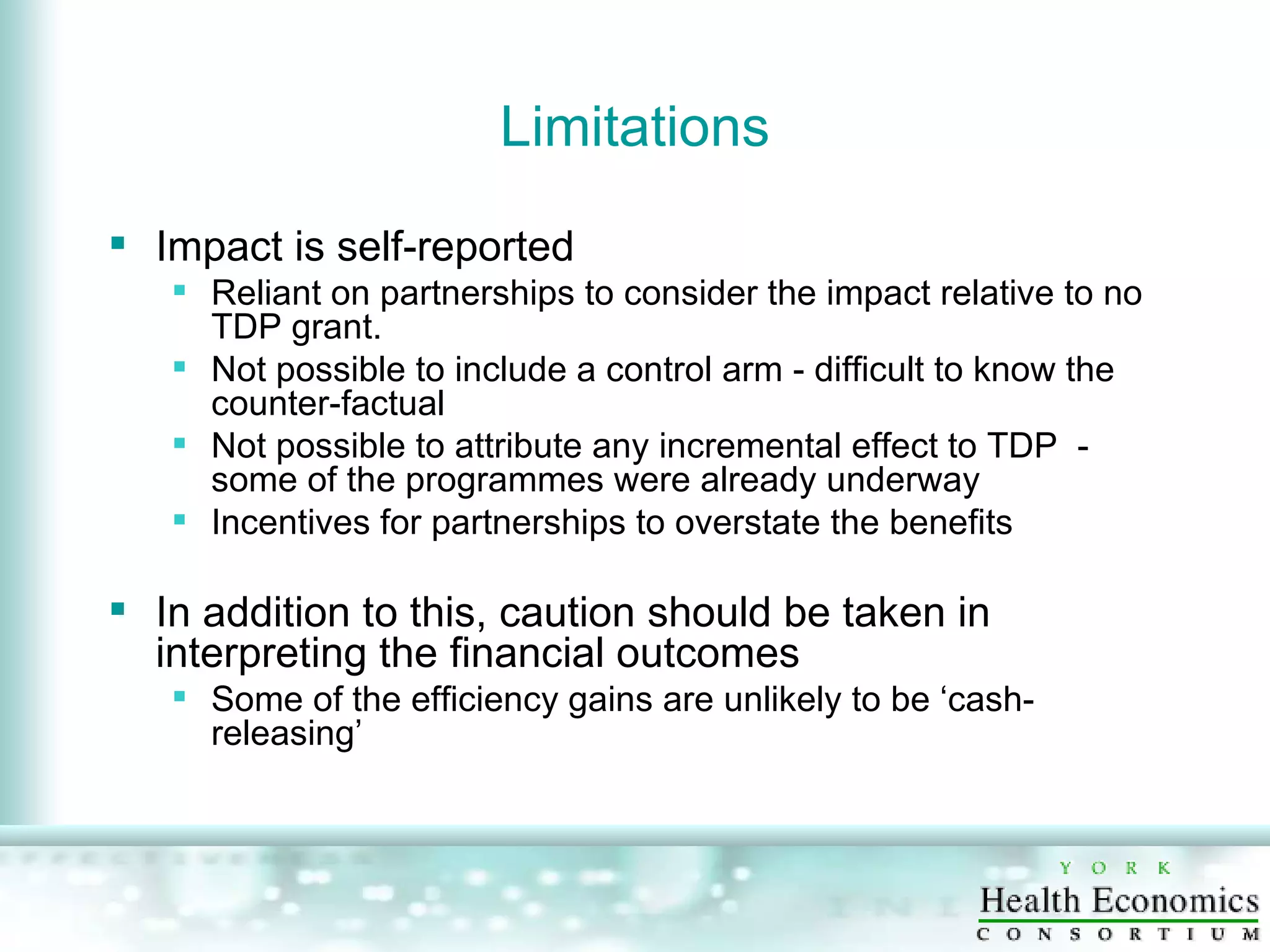 Limitations Impact is self-reported Reliant on partnerships to consider the impact relative to no TDP grant. Not possible to include a control arm - difficult to know the counter-factual Not possible to attribute any incremental effect to TDP  - some of the programmes were already underway  Incentives for partnerships to overstate the benefits In addition to this, caution should be taken in interpreting the financial outcomes Some of the efficiency gains are unlikely to be ‘cash-releasing’ 