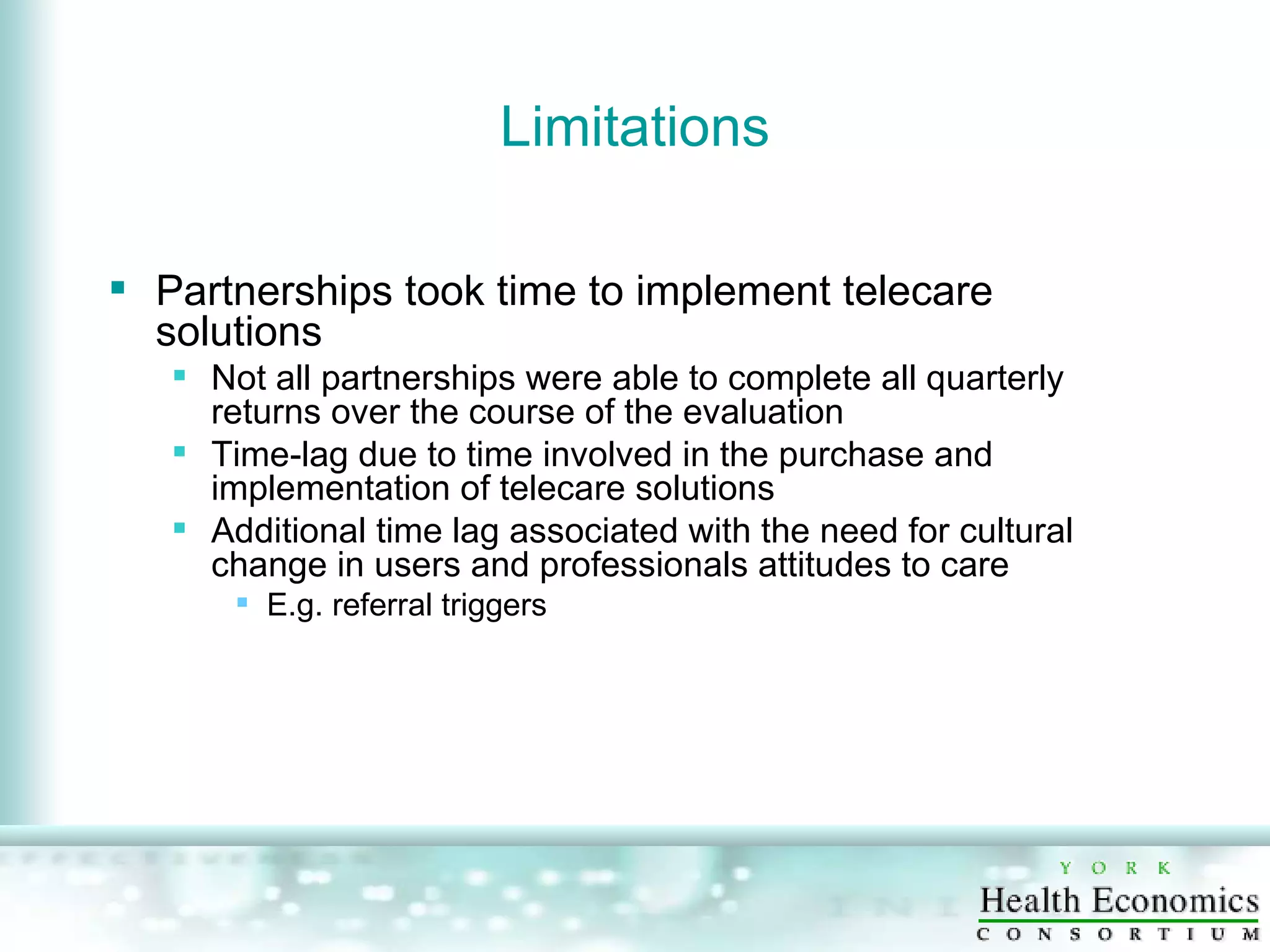 Limitations Partnerships took time to implement telecare solutions Not all partnerships were able to complete all quarterly returns over the course of the evaluation Time-lag due to time involved in the purchase and implementation of telecare solutions Additional time lag associated with the need for cultural change in users and professionals attitudes to care E.g. referral triggers 