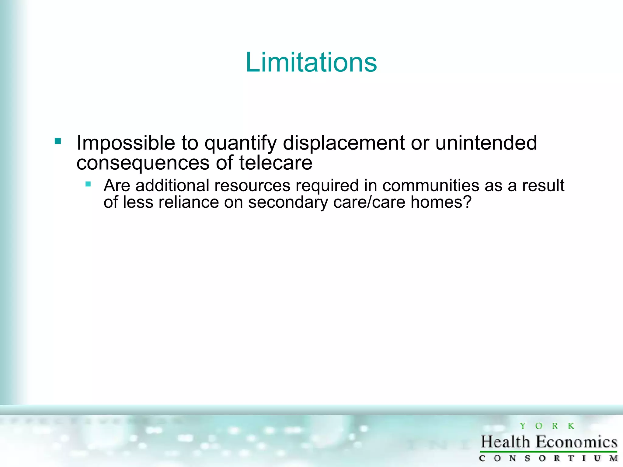 Limitations Impossible to quantify displacement or unintended consequences of telecare Are additional resources required in communities as a result of less reliance on secondary care/care homes? 