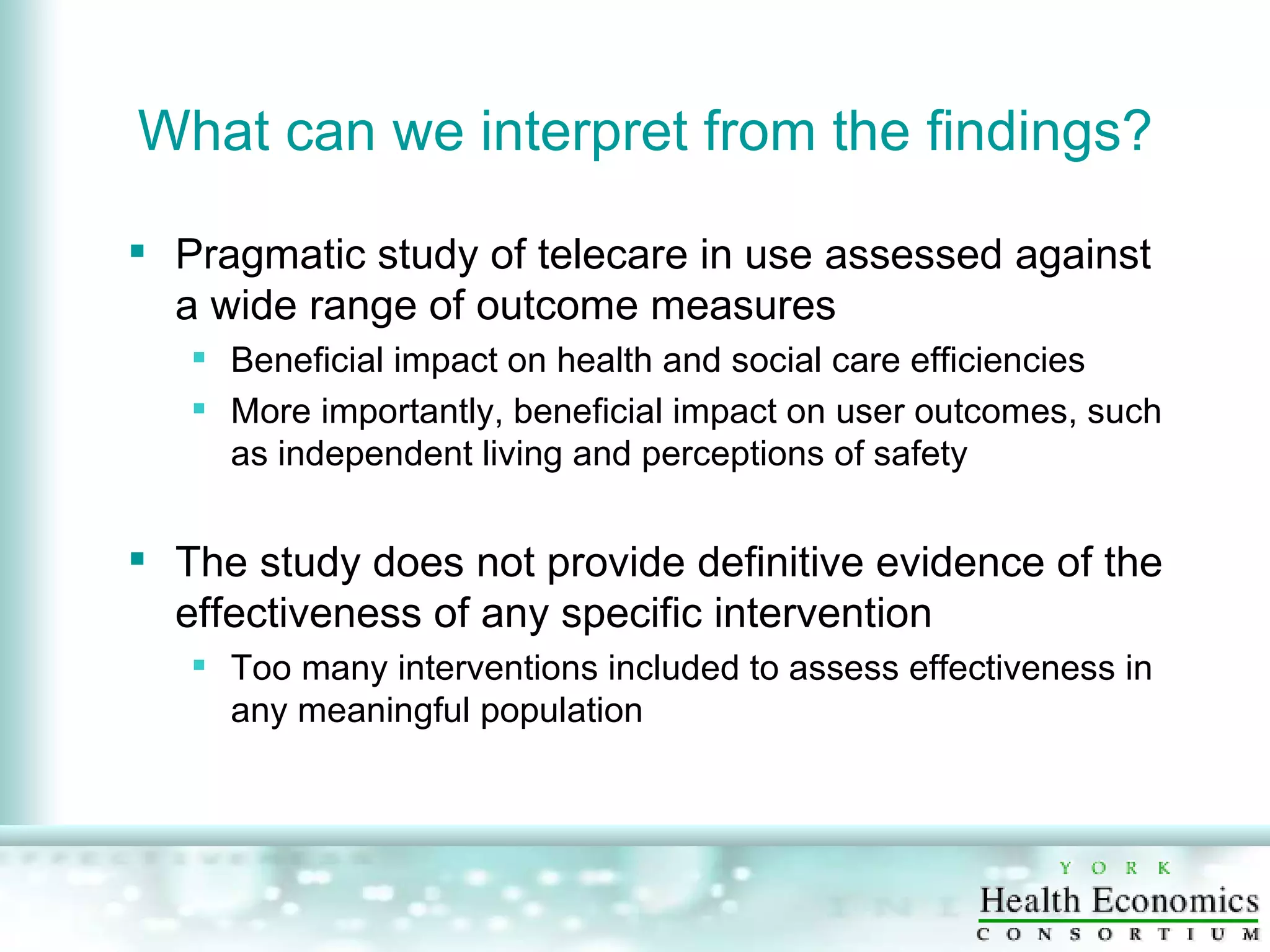 What can we interpret from the findings? Pragmatic study of telecare in use assessed against a wide range of outcome measures Beneficial impact on health and social care efficiencies More importantly, beneficial impact on user outcomes, such as independent living and perceptions of safety The study does not provide definitive evidence of the effectiveness of any specific intervention Too many interventions included to assess effectiveness in any meaningful population 