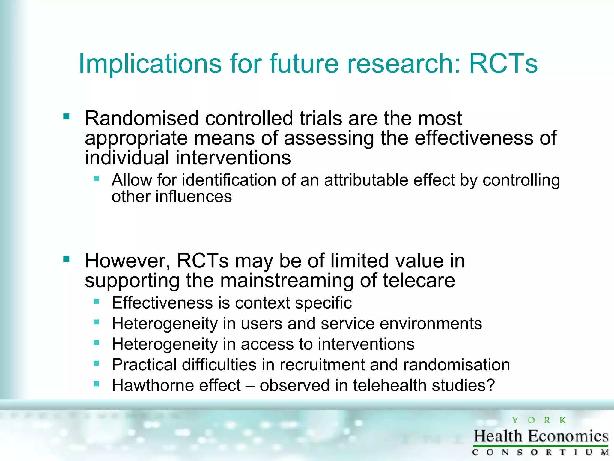Implications for future research: RCTs  Randomised controlled trials are the most appropriate means of assessing the effectiveness of individual interventions Allow for identification of an attributable effect by controlling other influences However, RCTs may be of limited value in supporting the mainstreaming of telecare Effectiveness is context specific Heterogeneity in users and service environments Heterogeneity in access to interventions Practical difficulties in recruitment and randomisation  Hawthorne effect – observed in telehealth studies? 