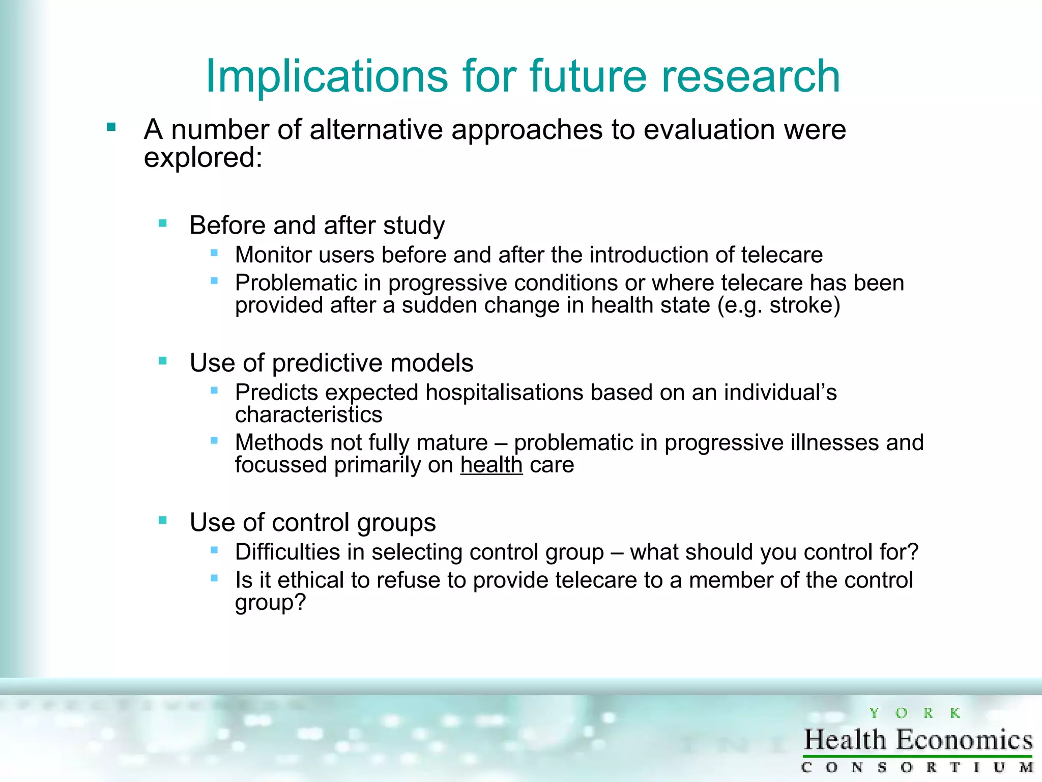 Implications for future research  A number of alternative approaches to evaluation were explored:  Before and after study Monitor users before and after the introduction of telecare Problematic in progressive conditions or where telecare has been provided after a sudden change in health state (e.g. stroke) Use of predictive models Predicts expected hospitalisations based on an individual’s characteristics Methods not fully mature – problematic in progressive illnesses and focussed primarily on  health  care Use of control groups Difficulties in selecting control group – what should you control for? Is it ethical to refuse to provide telecare to a member of the control group? 