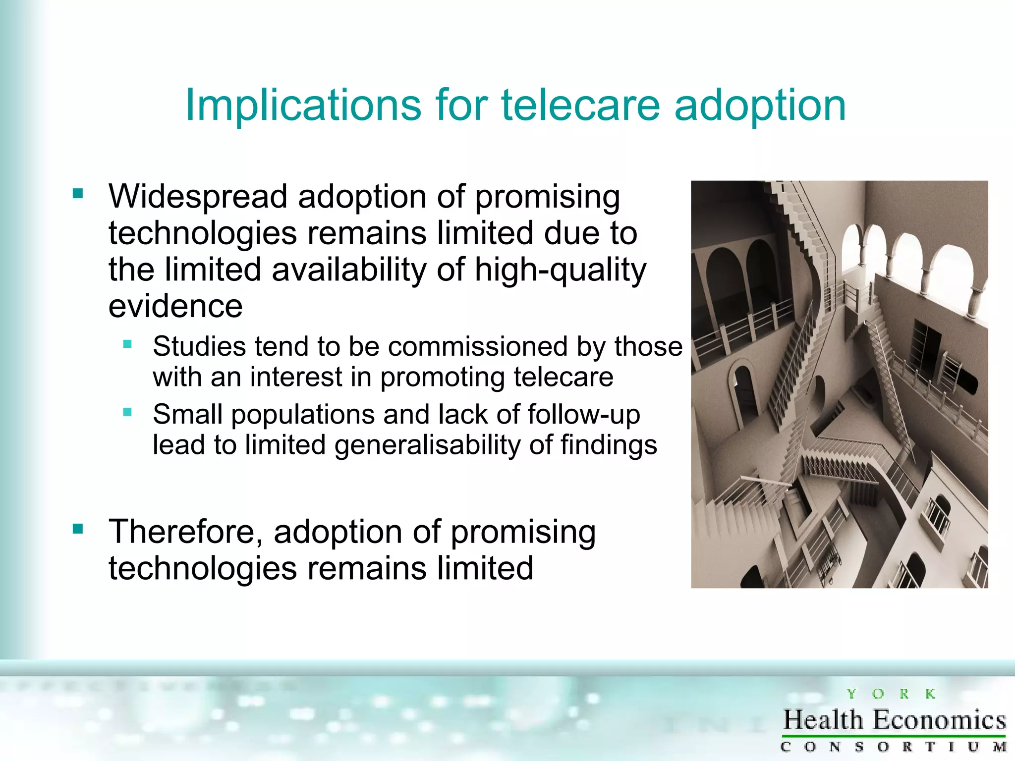Implications for telecare adoption Widespread adoption of promising technologies remains limited due to the limited availability of high-quality evidence Studies tend to be commissioned by those with an interest in promoting telecare Small populations and lack of follow-up lead to limited generalisability of findings Therefore, adoption of promising technologies remains limited  