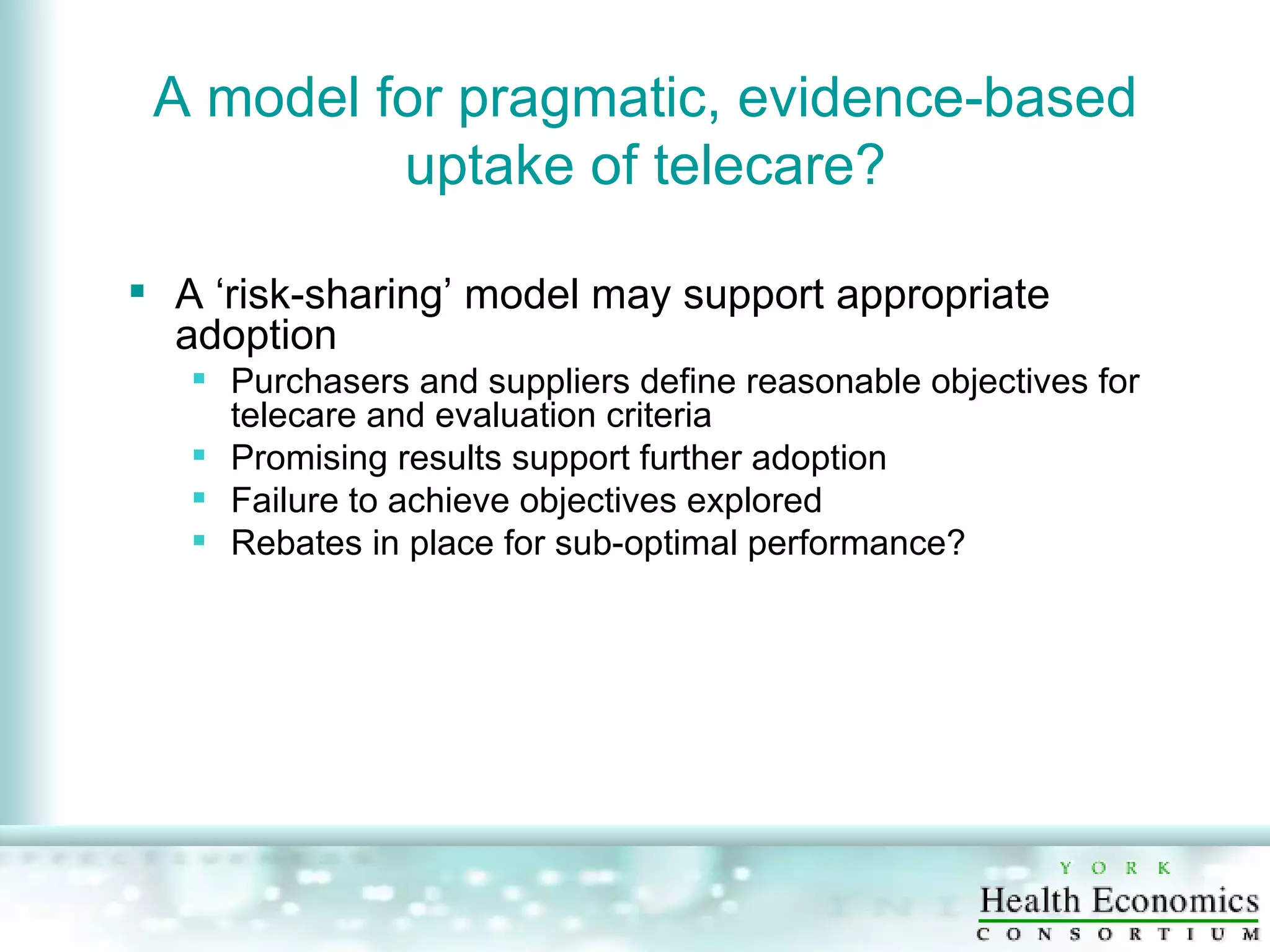 A model for pragmatic, evidence-based uptake of telecare? A ‘risk-sharing’ model may support appropriate adoption  Purchasers and suppliers define reasonable objectives for telecare and evaluation criteria Promising results support further adoption Failure to achieve objectives explored Rebates in place for sub-optimal performance? 