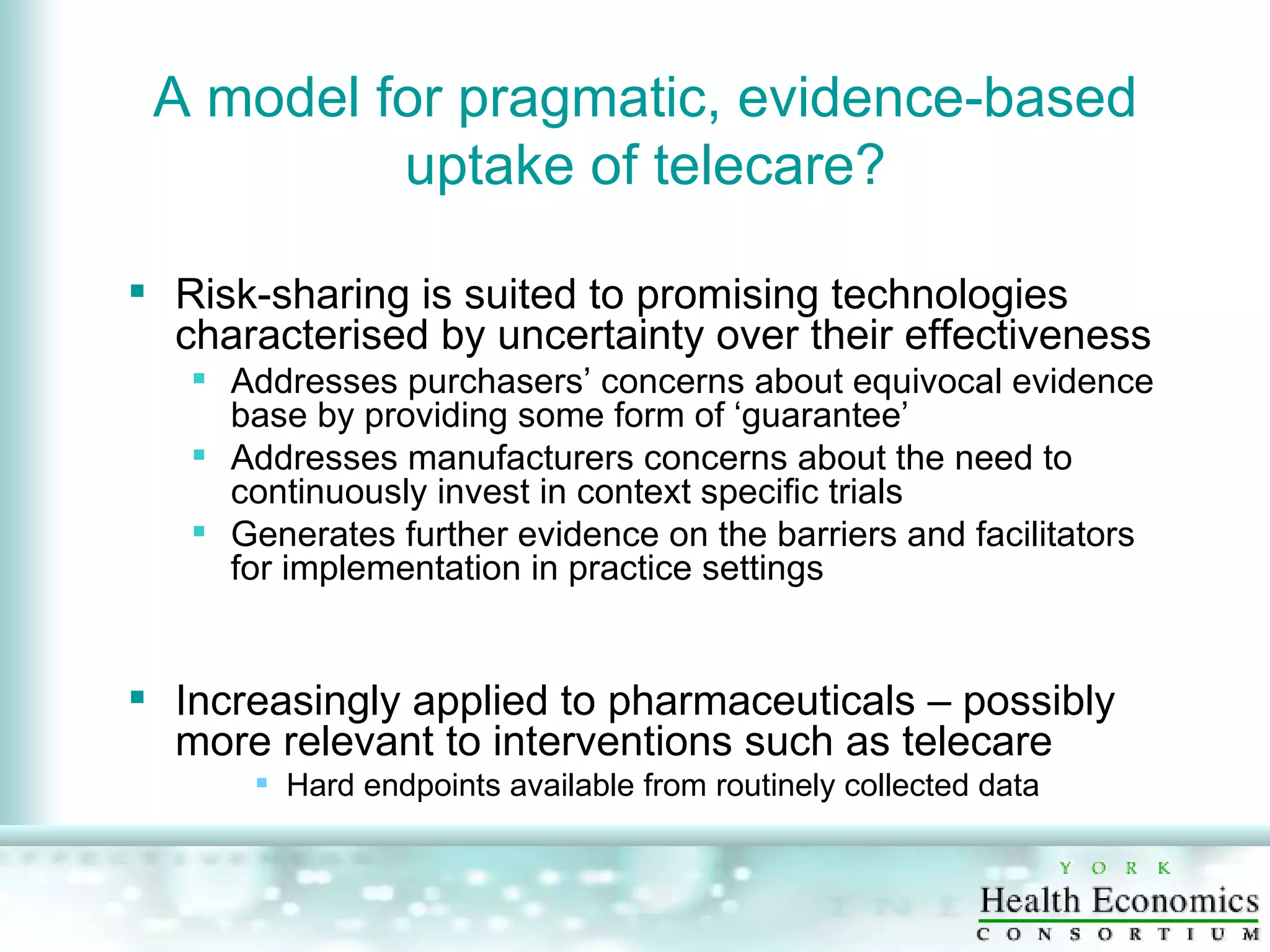 A model for pragmatic, evidence-based uptake of telecare? Risk-sharing is suited to promising technologies characterised by uncertainty over their effectiveness Addresses purchasers’ concerns about equivocal evidence base by providing some form of ‘guarantee’ Addresses manufacturers concerns about the need to continuously invest in context specific trials Generates further evidence on the barriers and facilitators for implementation in practice settings Increasingly applied to pharmaceuticals – possibly more relevant to interventions such as telecare Hard endpoints available from routinely collected data 