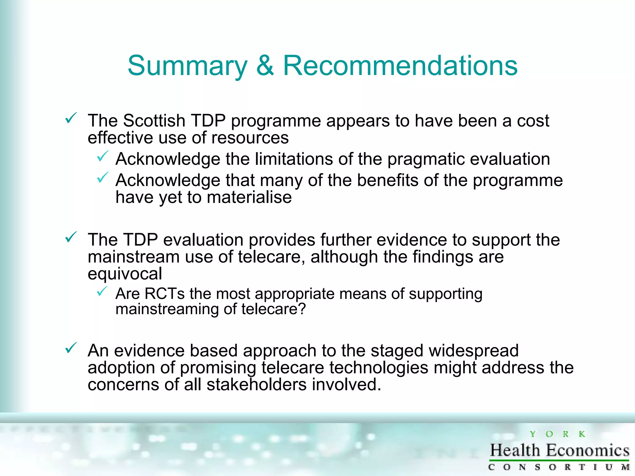 Summary & Recommendations The Scottish TDP programme appears to have been a cost effective use of resources Acknowledge the limitations of the pragmatic evaluation  Acknowledge that many of the benefits of the programme have yet to materialise The TDP evaluation provides further evidence to support the mainstream use of telecare, although the findings are equivocal Are RCTs the most appropriate means of supporting mainstreaming of telecare? An evidence based approach to the staged widespread adoption of promising telecare technologies might address the concerns of all stakeholders involved. 