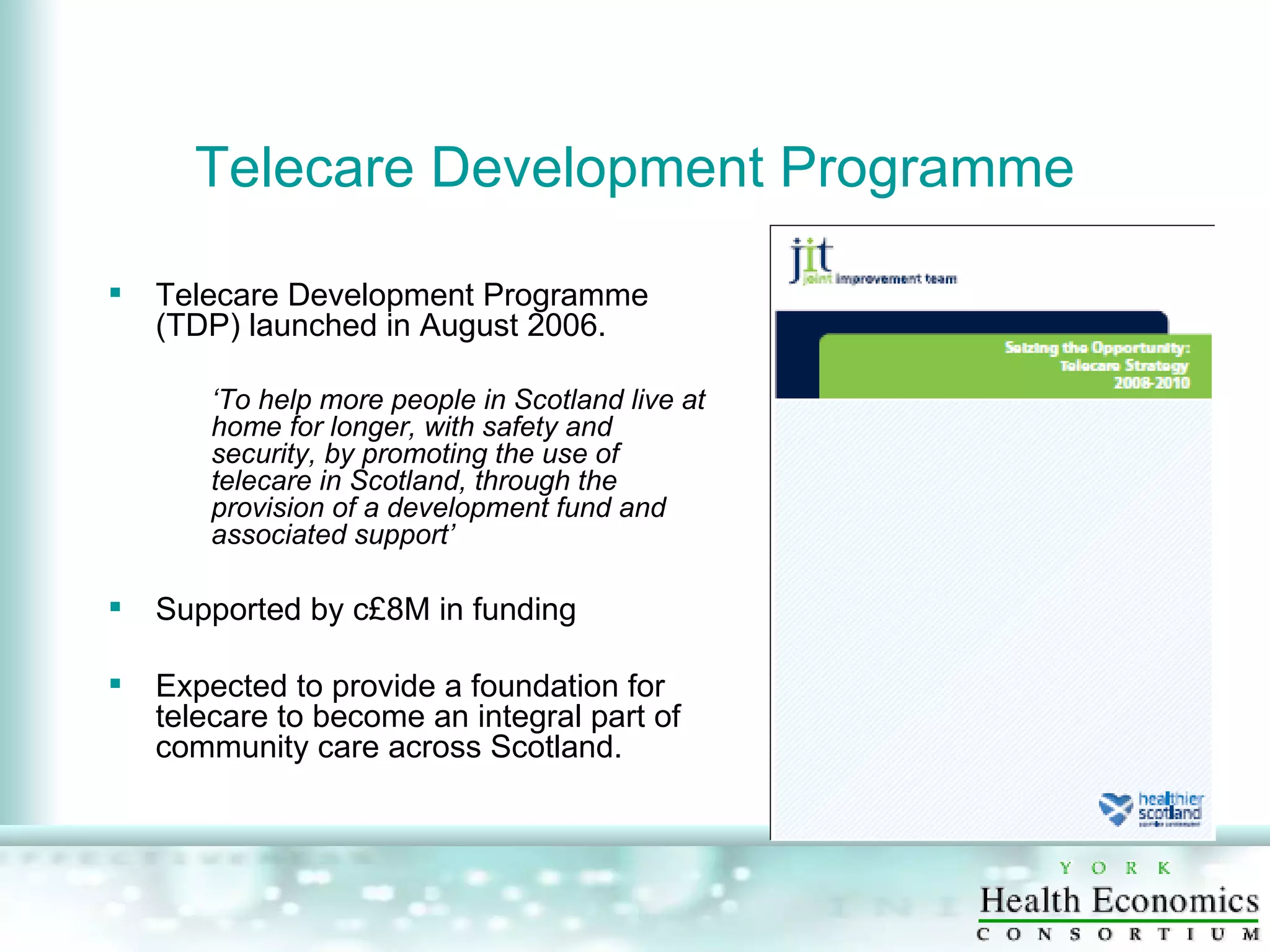 Telecare Development Programme Telecare Development Programme (TDP) launched in August 2006.  ‘ To help more people in Scotland live at home for longer, with safety and security, by promoting the use of telecare in Scotland, through the provision of a development fund and associated support’ Supported by c£8M in funding Expected to provide a foundation for telecare to become an integral part of community care across Scotland.  