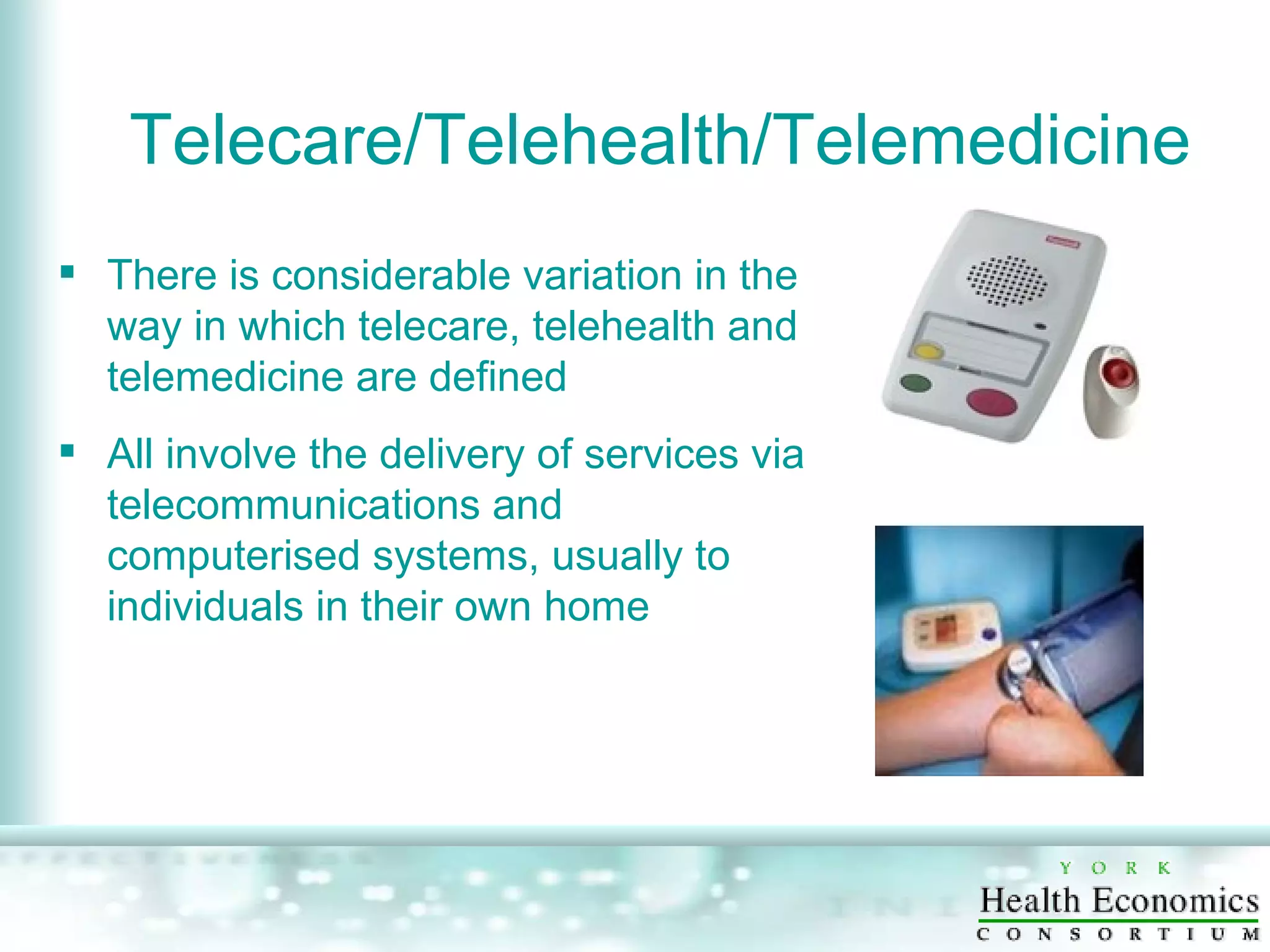 Telecare/Telehealth/Telemedicine There is considerable variation in the way in which telecare, telehealth and telemedicine are defined All involve the delivery of services via telecommunications and computerised systems, usually to individuals in their own home 