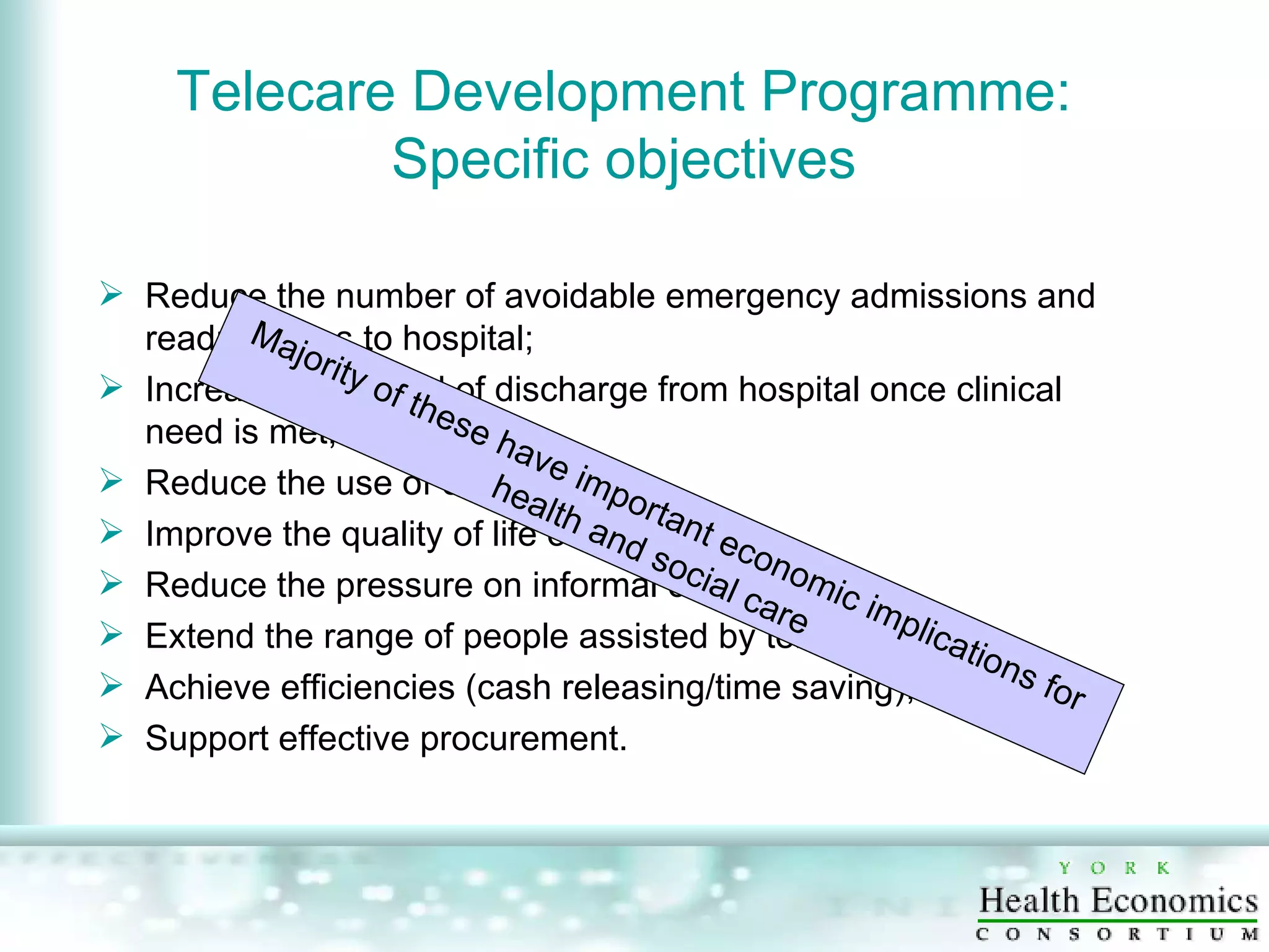 Telecare Development Programme: Specific objectives Reduce the number of avoidable emergency admissions and readmissions to hospital;  Increase the speed of discharge from hospital once clinical need is met;  Reduce the use of care homes;  Improve the quality of life of users;  Reduce the pressure on informal carers;  Extend the range of people assisted by telecare;  Achieve efficiencies (cash releasing/time saving); Support effective procurement.  Majority of these have important economic implications for health and social care 