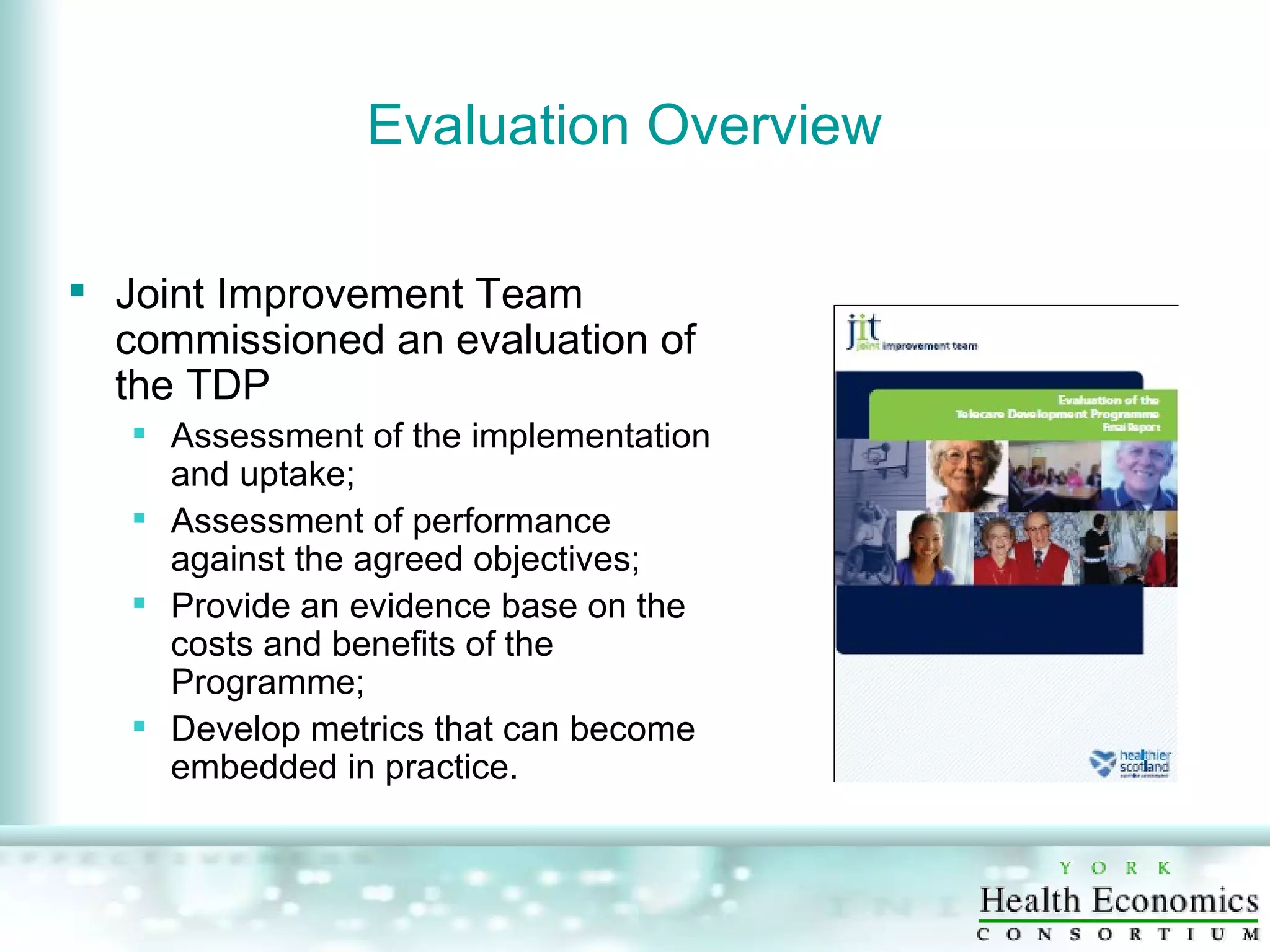 Evaluation Overview Joint Improvement Team commissioned an evaluation of the TDP Assessment of the implementation and uptake; Assessment of performance against the agreed objectives; Provide an evidence base on the costs and benefits of the Programme; Develop metrics that can become embedded in practice. 