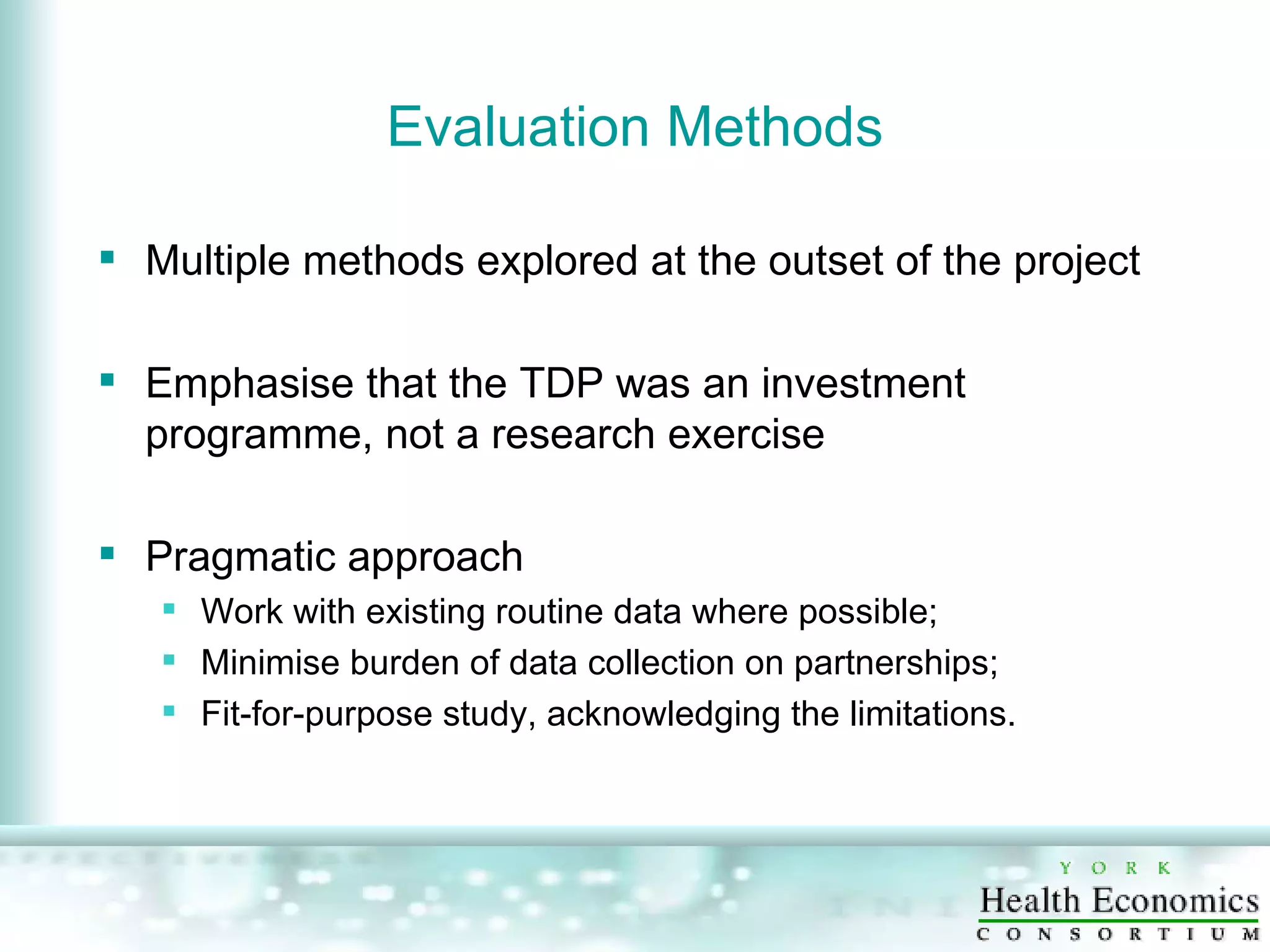 Evaluation Methods Multiple methods explored at the outset of the project Emphasise that the TDP was an investment programme, not a research exercise Pragmatic approach  Work with existing routine data where possible; Minimise burden of data collection on partnerships; Fit-for-purpose study, acknowledging the limitations. 