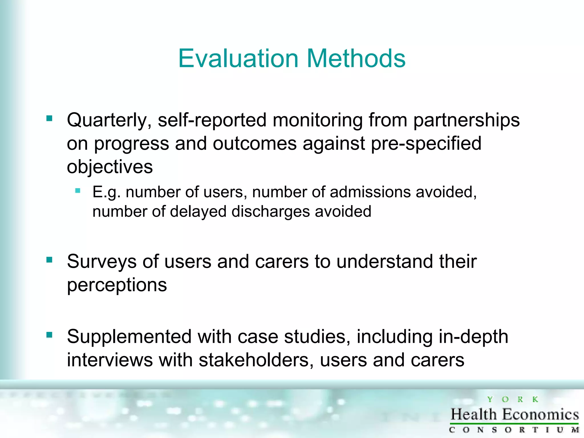 Evaluation Methods Quarterly, self-reported monitoring from partnerships on progress and outcomes against pre-specified objectives E.g. number of users, number of admissions avoided, number of delayed discharges avoided Surveys of users and carers to understand their perceptions Supplemented with case studies, including in-depth interviews with stakeholders, users and carers 