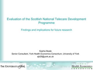 Evaluation of the Scottish National Telecare Development Programme Findings and implications for future research Sophie Beale Senior Consultant, York Health Economics Consortium, University of York [email_address] 