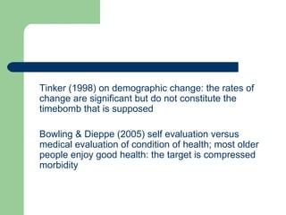 Tinker (1998) on demographic change: the rates of change are significant but do not constitute the timebomb that is supposed Bowling & Dieppe (2005) self evaluation versus medical evaluation of condition of health; most older people enjoy good health: the target is compressed morbidity 