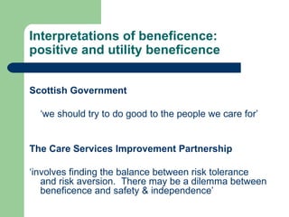 Interpretations of beneficence: positive and utility beneficence Scottish Government  ‘ we should try to do good to the people we care for’ The Care Services Improvement Partnership ‘ involves finding the balance between risk tolerance and risk aversion.  There may be a dilemma between beneficence and safety & independence’ 