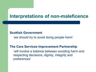 Interpretations of non-maleficence Scottish Government  ‘ we should try to avoid doing people harm’   The Care Services Improvement Partnership ‘ will involve a balance between avoiding harm and respecting decisions, dignity, integrity and preferences’ 