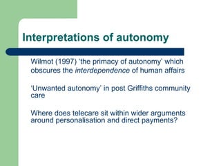Interpretations of autonomy Wilmot (1997) ‘the primacy of autonomy’ which obscures the  interdependence  of human affairs ‘ Unwanted autonomy’ in post Griffiths community care  Where does telecare sit within wider arguments around personalisation and direct payments? 