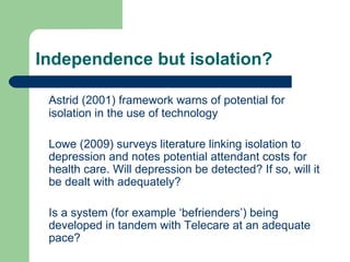 Independence but isolation? Astrid (2001) framework warns of potential for isolation in the use of technology Lowe (2009) surveys literature linking isolation to depression and notes potential attendant costs for health care. Will depression be detected? If so, will it be dealt with adequately? Is a system (for example ‘befrienders’) being developed in tandem with Telecare at an adequate pace? 