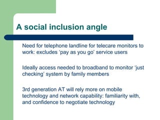 A social inclusion angle Need for telephone landline for telecare monitors to work: excludes ‘pay as you go’ service users Ideally access needed to broadband to monitor ‘just checking’ system by family members 3rd generation AT will rely more on mobile technology and network capability: familiarity with, and confidence to negotiate technology 
