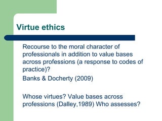 Virtue ethics Recourse to the moral character of professionals in addition to value bases across professions (a response to codes of practice)? Banks & Docherty (2009) Whose virtues? Value bases across professions (Dalley,1989) Who assesses? 