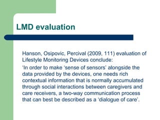 LMD evaluation Hanson, Osipovic, Percival (2009, 111) evaluation of Lifestyle Monitoring Devices conclude: ‘ In order to make ‘sense of sensors’ alongside the data provided by the devices, one needs rich contextual information that is normally accumulated through social interactions between caregivers and care receivers, a two-way communication process that can best be described as a ‘dialogue of care’. 