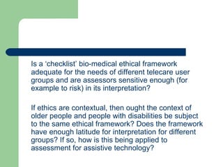 Is a ‘checklist’ bio-medical ethical framework adequate for the needs of different telecare user groups and are assessors sensitive enough (for example to risk) in its interpretation? If ethics are contextual, then ought the context of older people and people with disabilities be subject to the same ethical framework? Does the framework have enough latitude for interpretation for different groups? If so, how is this being applied to assessment for assistive technology? 
