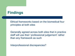 Findings Ethical frameworks based on the biomedical four principles at both sites Generally agreed across both sites that in practice staff will use their ‘professional judgement’ rather than any framework as such Interprofessional discrepancies? 